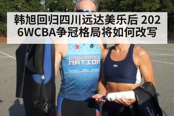 韩旭回归四川远达美乐后 2026WCBA争冠格局将如何改写